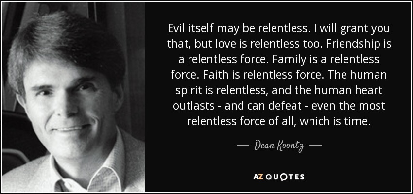 Evil itself may be relentless. I will grant you that, but love is relentless too. Friendship is a relentless force. Family is a relentless force. Faith is relentless force. The human spirit is relentless, and the human heart outlasts - and can defeat - even the most relentless force of all, which is time. - Dean Koontz