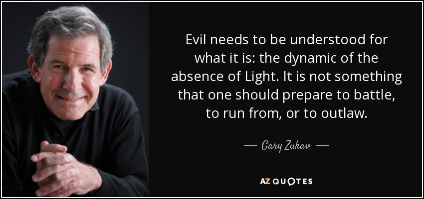 Evil needs to be understood for what it is: the dynamic of the absence of Light. It is not something that one should prepare to battle, to run from, or to outlaw. - Gary Zukav