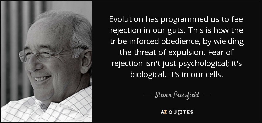 Evolution has programmed us to feel rejection in our guts. This is how the tribe inforced obedience, by wielding the threat of expulsion. Fear of rejection isn't just psychological; it's biological. It's in our cells. - Steven Pressfield