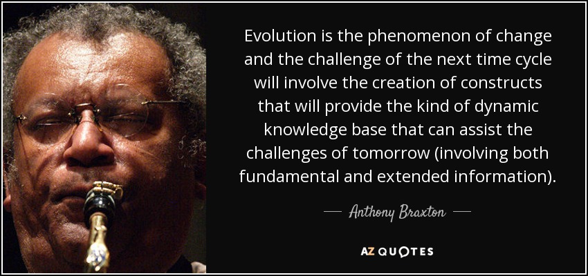 Evolution is the phenomenon of change and the challenge of the next time cycle will involve the creation of constructs that will provide the kind of dynamic knowledge base that can assist the challenges of tomorrow (involving both fundamental and extended information). - Anthony Braxton