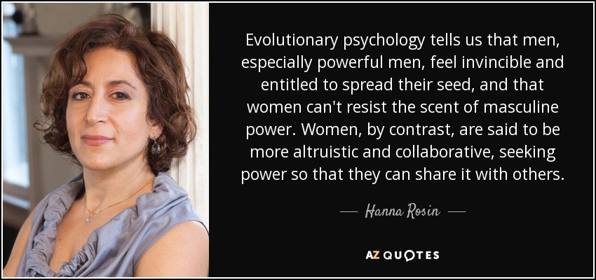 Evolutionary psychology tells us that men, especially powerful men, feel invincible and entitled to spread their seed, and that women can't resist the scent of masculine power. Women, by contrast, are said to be more altruistic and collaborative, seeking power so that they can share it with others. - Hanna Rosin