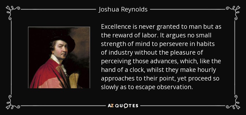 Excellence is never granted to man but as the reward of labor. It argues no small strength of mind to persevere in habits of industry without the pleasure of perceiving those advances, which, like the hand of a clock, whilst they make hourly approaches to their point, yet proceed so slowly as to escape observation. - Joshua Reynolds