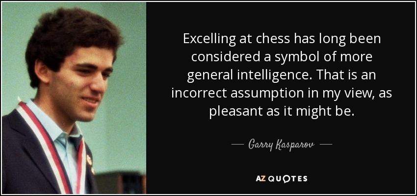 Excelling at chess has long been considered a symbol of more general intelligence. That is an incorrect assumption in my view, as pleasant as it might be. - Garry Kasparov