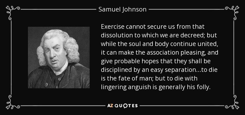 El ejercicio no puede protegernos de la disolución a la que estamos destinados; pero mientras el alma y el cuerpo continúan unidos, puede hacer que la asociación sea agradable, y dar esperanzas probables de que serán disciplinados por una fácil separación... morir es el destino del hombre; pero morir con una angustia persistente es generalmente su locura. - Samuel Johnson