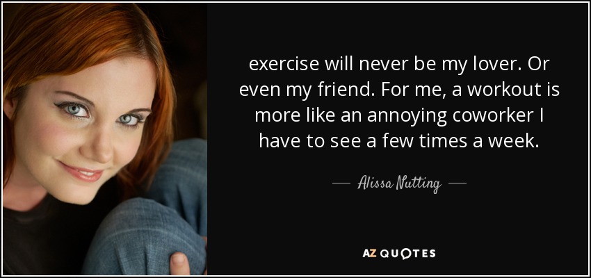 el ejercicio nunca será mi amante. Ni siquiera mi amigo. Para mí, el ejercicio es más como un molesto compañero de trabajo al que tengo que ver un par de veces a la semana. - Alissa Nutting