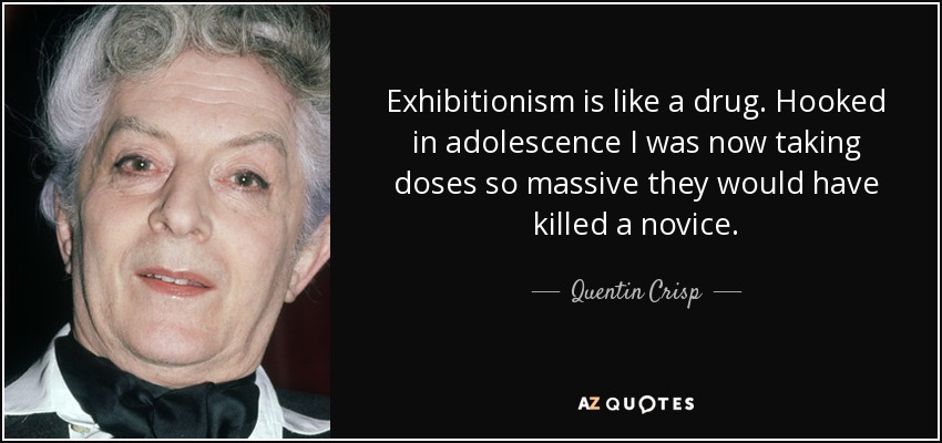 Exhibitionism is like a drug. Hooked in adolescence I was now taking doses so massive they would have killed a novice. - Quentin Crisp
