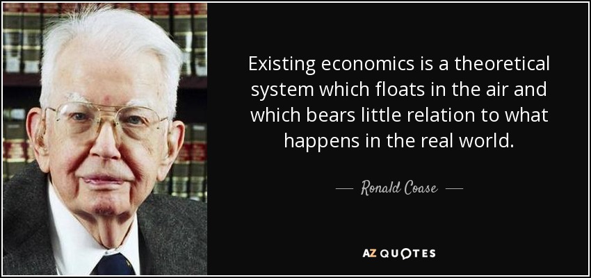 Existing economics is a theoretical system which floats in the air and which bears little relation to what happens in the real world. - Ronald Coase