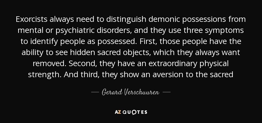 Exorcists always need to distinguish demonic possessions from mental or psychiatric disorders, and they use three symptoms to identify people as possessed. First, those people have the ability to see hidden sacred objects, which they always want removed. Second, they have an extraordinary physical strength. And third, they show an aversion to the sacred - Gerard Verschuuren