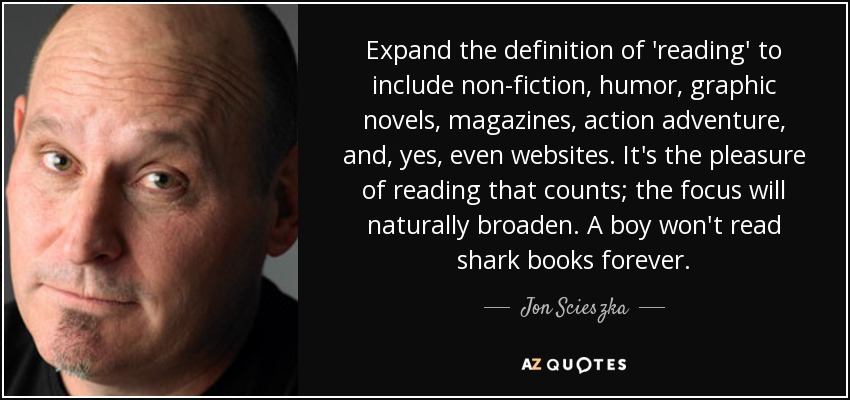 Expand the definition of 'reading' to include non-fiction, humor, graphic novels, magazines, action adventure, and, yes, even websites. It's the pleasure of reading that counts; the focus will naturally broaden. A boy won't read shark books forever. - Jon Scieszka