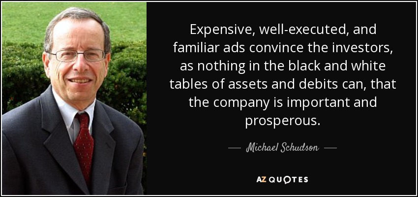 Expensive, well-executed, and familiar ads convince the investors, as nothing in the black and white tables of assets and debits can, that the company is important and prosperous. - Michael Schudson