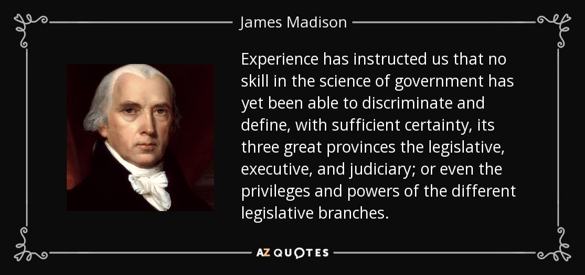 Experience has instructed us that no skill in the science of government has yet been able to discriminate and define, with sufficient certainty, its three great provinces the legislative, executive, and judiciary; or even the privileges and powers of the different legislative branches. - James Madison