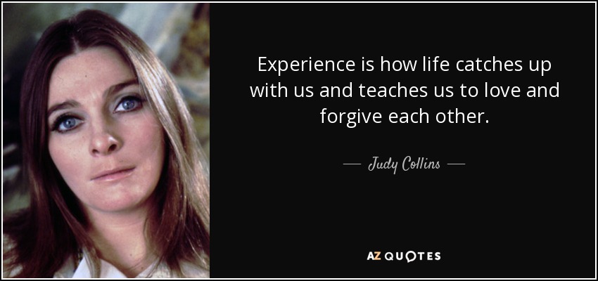 Experience is how life catches up with us and teaches us to love and forgive each other. - Judy Collins