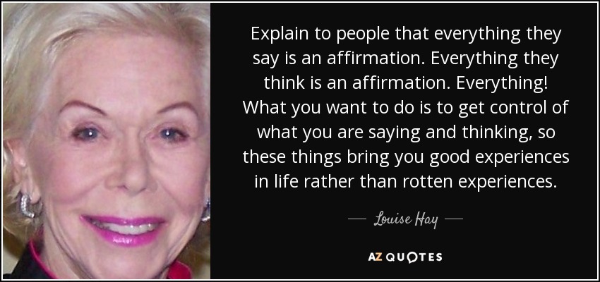 Explain to people that everything they say is an affirmation. Everything they think is an affirmation. Everything! What you want to do is to get control of what you are saying and thinking, so these things bring you good experiences in life rather than rotten experiences. - Louise Hay