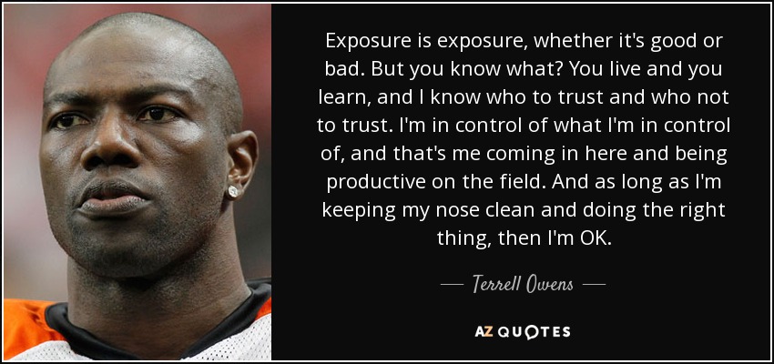 Exposure is exposure, whether it's good or bad. But you know what? You live and you learn, and I know who to trust and who not to trust. I'm in control of what I'm in control of, and that's me coming in here and being productive on the field. And as long as I'm keeping my nose clean and doing the right thing, then I'm OK. - Terrell Owens