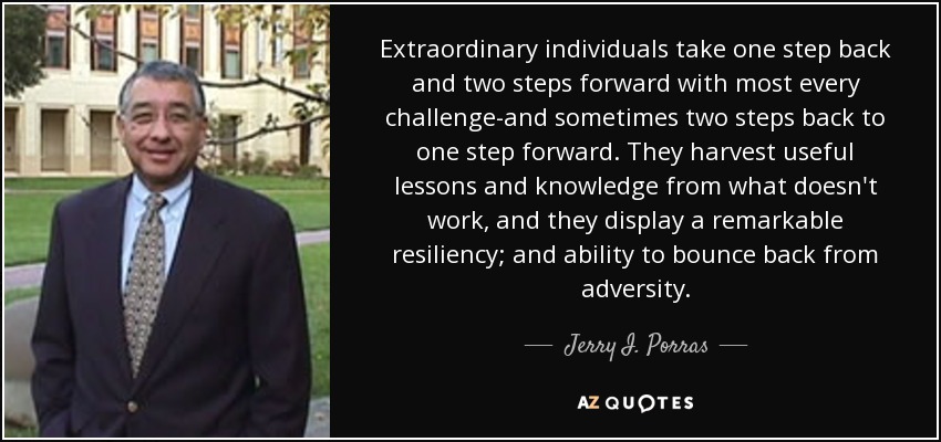 Extraordinary individuals take one step back and two steps forward with most every challenge-and sometimes two steps back to one step forward. They harvest useful lessons and knowledge from what doesn't work, and they display a remarkable resiliency; and ability to bounce back from adversity. - Jerry I. Porras