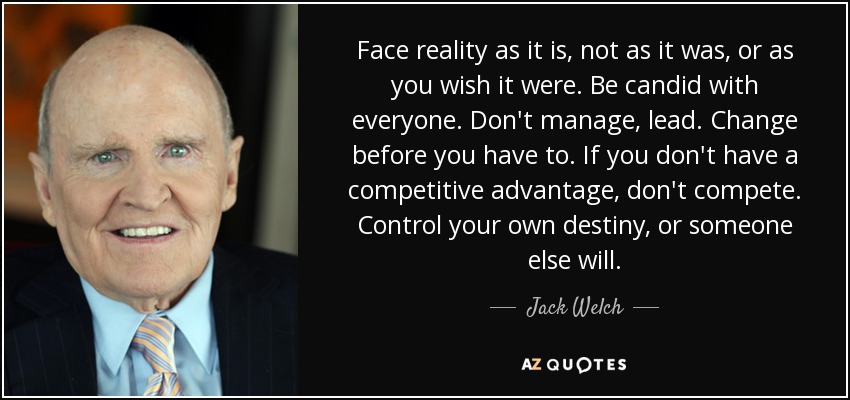 Face reality as it is, not as it was, or as you wish it were. Be candid with everyone. Don't manage, lead. Change before you have to. If you don't have a competitive advantage, don't compete. Control your own destiny, or someone else will. - Jack Welch