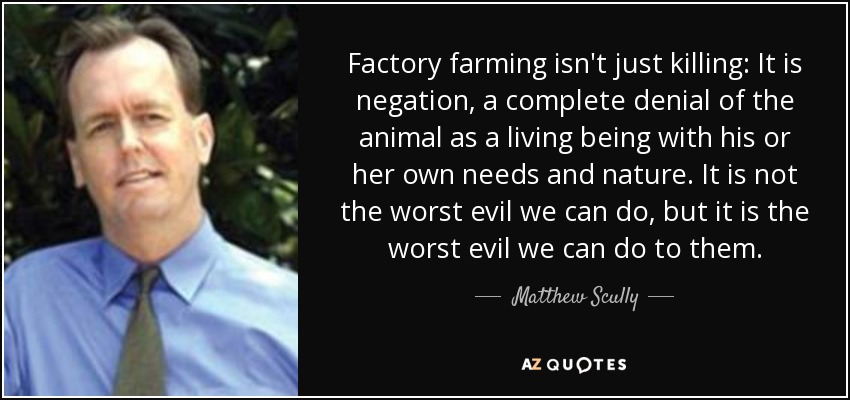 Factory farming isn't just killing: It is negation, a complete denial of the animal as a living being with his or her own needs and nature. It is not the worst evil we can do, but it is the worst evil we can do to them. - Matthew Scully