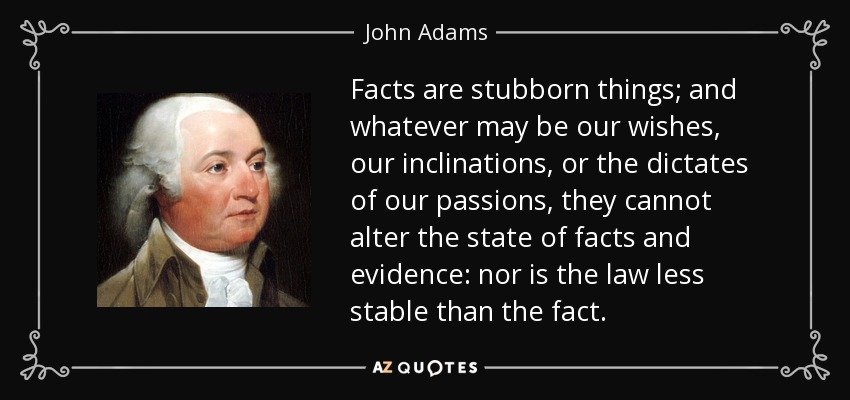 Los hechos son cosas obstinadas; y cualesquiera que sean nuestros deseos, nuestras inclinaciones o los dictados de nuestras pasiones, no pueden alterar el estado de los hechos y la evidencia: ni la ley es menos estable que el hecho. - John Adams