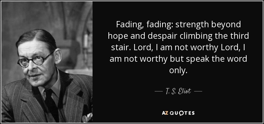 Fading, fading: strength beyond hope and despair climbing the third stair. Lord, I am not worthy Lord, I am not worthy but speak the word only. - T. S. Eliot