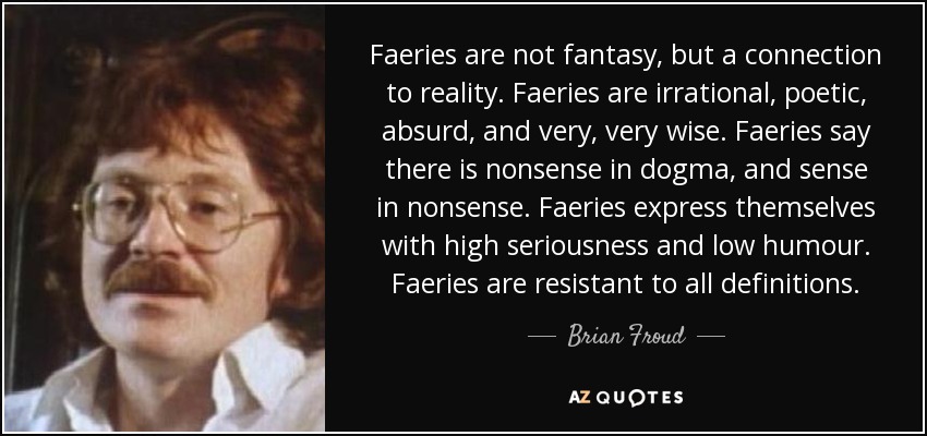 Faeries are not fantasy, but a connection to reality. Faeries are irrational, poetic, absurd, and very, very wise. Faeries say there is nonsense in dogma, and sense in nonsense. Faeries express themselves with high seriousness and low humour. Faeries are resistant to all definitions. - Brian Froud