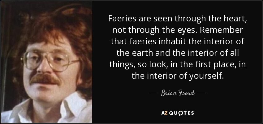 Faeries are seen through the heart, not through the eyes. Remember that faeries inhabit the interior of the earth and the interior of all things, so look, in the first place, in the interior of yourself. - Brian Froud