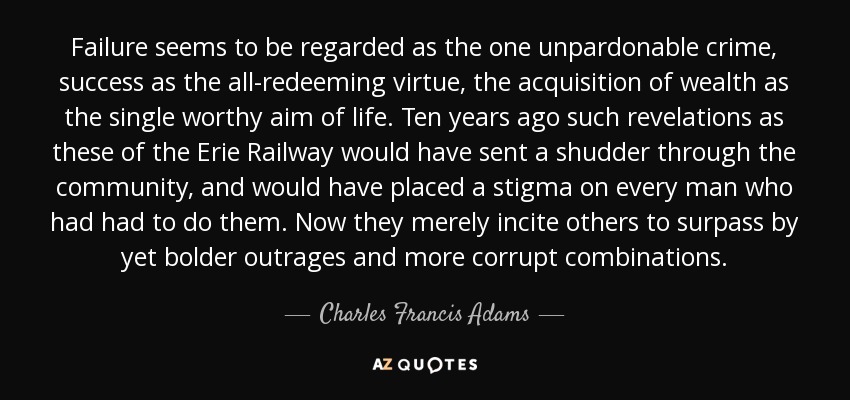 Failure seems to be regarded as the one unpardonable crime, success as the all-redeeming virtue, the acquisition of wealth as the single worthy aim of life. Ten years ago such revelations as these of the Erie Railway would have sent a shudder through the community, and would have placed a stigma on every man who had had to do them. Now they merely incite others to surpass by yet bolder outrages and more corrupt combinations. - Charles Francis Adams, Sr.