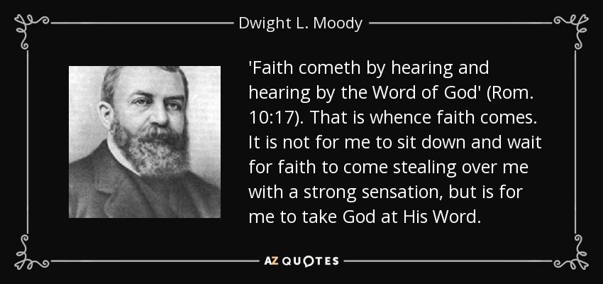 'Faith cometh by hearing and hearing by the Word of God' (Rom. 10:17). That is whence faith comes. It is not for me to sit down and wait for faith to come stealing over me with a strong sensation, but is for me to take God at His Word. - Dwight L. Moody