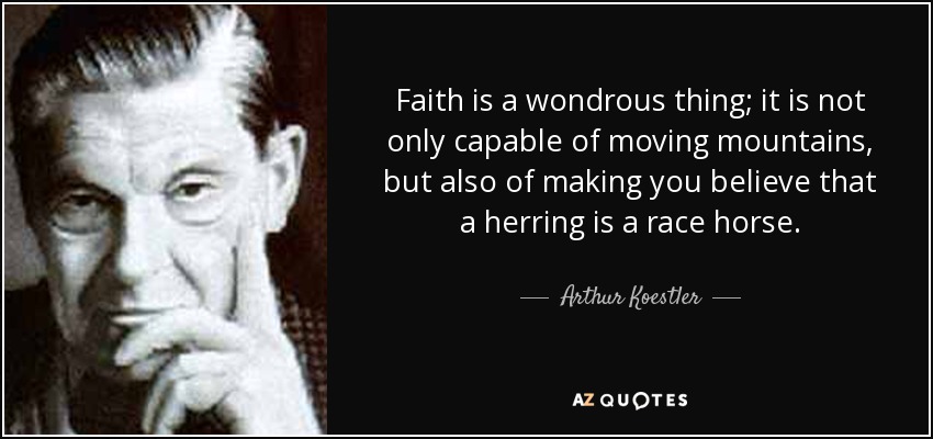 Faith is a wondrous thing; it is not only capable of moving mountains, but also of making you believe that a herring is a race horse. - Arthur Koestler