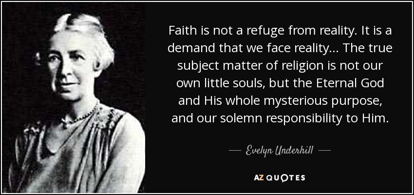 Faith is not a refuge from reality. It is a demand that we face reality ... The true subject matter of religion is not our own little souls, but the Eternal God and His whole mysterious purpose, and our solemn responsibility to Him. - Evelyn Underhill