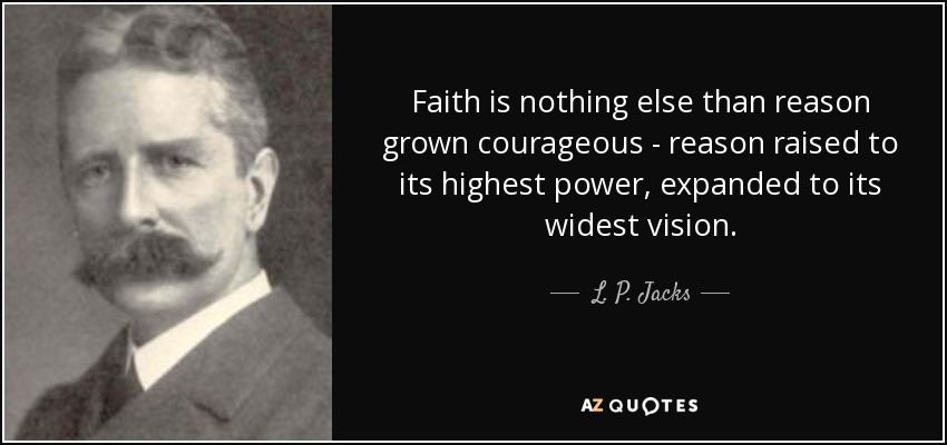 Faith is nothing else than reason grown courageous - reason raised to its highest power, expanded to its widest vision. - L. P. Jacks
