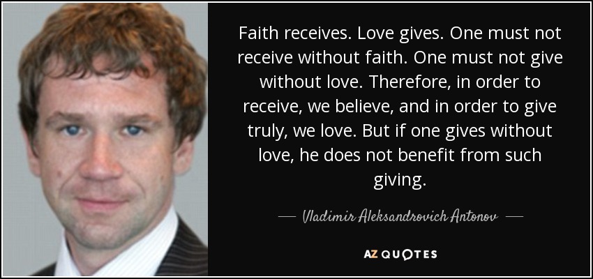 Faith receives. Love gives. One must not receive without faith. One must not give without love. Therefore, in order to receive, we believe, and in order to give truly, we love. But if one gives without love, he does not benefit from such giving. - Vladimir Aleksandrovich Antonov