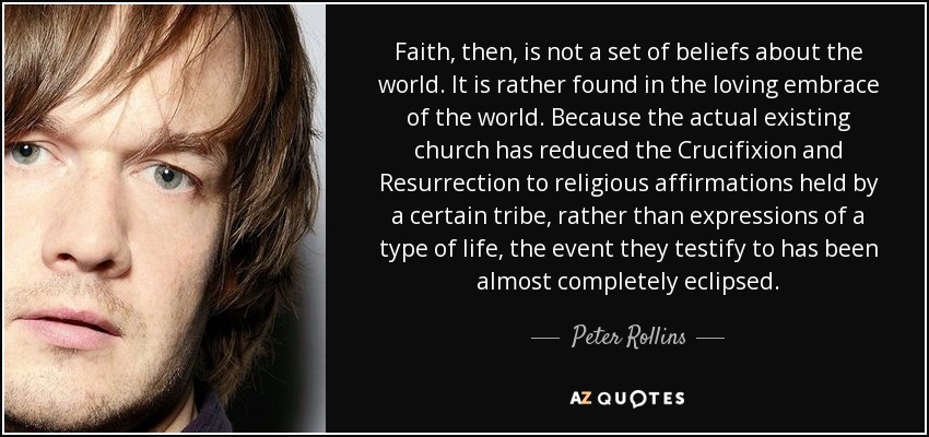 Faith, then, is not a set of beliefs about the world. It is rather found in the loving embrace of the world. Because the actual existing church has reduced the Crucifixion and Resurrection to religious affirmations held by a certain tribe, rather than expressions of a type of life, the event they testify to has been almost completely eclipsed. - Peter Rollins