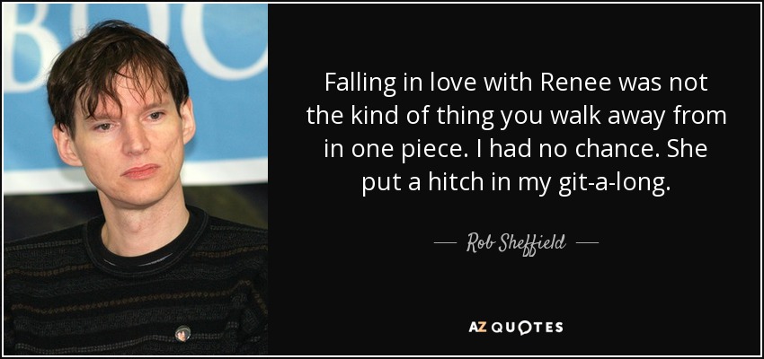 Falling in love with Renee was not the kind of thing you walk away from in one piece. I had no chance. She put a hitch in my git-a-long. - Rob Sheffield