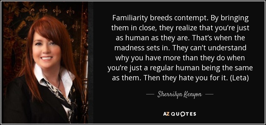 Familiarity breeds contempt. By bringing them in close, they realize that you’re just as human as they are. That’s when the madness sets in. They can’t understand why you have more than they do when you’re just a regular human being the same as them. Then they hate you for it. (Leta) - Sherrilyn Kenyon