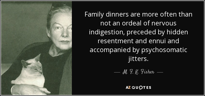 Family dinners are more often than not an ordeal of nervous indigestion, preceded by hidden resentment and ennui and accompanied by psychosomatic jitters. - M. F. K. Fisher