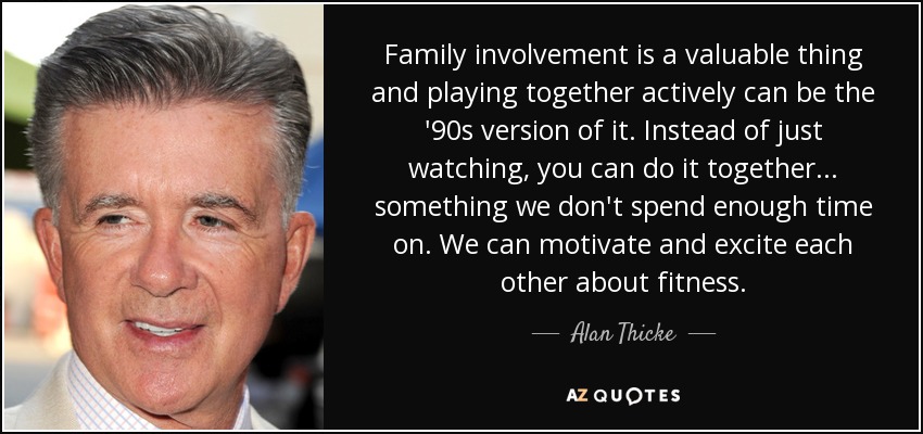 Family involvement is a valuable thing and playing together actively can be the '90s version of it. Instead of just watching, you can do it together... something we don't spend enough time on. We can motivate and excite each other about fitness. - Alan Thicke