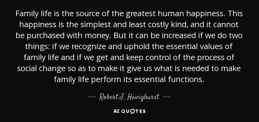 Family life is the source of the greatest human happiness. This happiness is the simplest and least costly kind, and it cannot be purchased with money. But it can be increased if we do two things: if we recognize and uphold the essential values of family life and if we get and keep control of the process of social change so as to make it give us what is needed to make family life perform its essential functions. - Robert J. Havighurst
