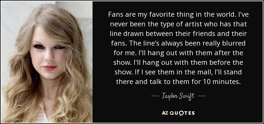 Fans are my favorite thing in the world. I've never been the type of artist who has that line drawn between their friends and their fans. The line's always been really blurred for me. I'll hang out with them after the show. I'll hang out with them before the show. If I see them in the mall, I'll stand there and talk to them for 10 minutes. - Taylor Swift