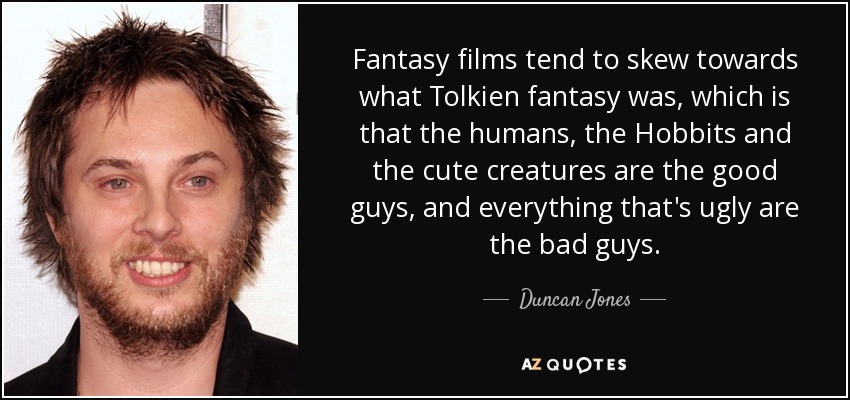 Fantasy films tend to skew towards what Tolkien fantasy was, which is that the humans, the Hobbits and the cute creatures are the good guys, and everything that's ugly are the bad guys. - Duncan Jones