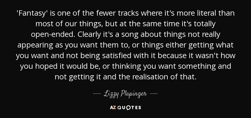 'Fantasy' is one of the fewer tracks where it's more literal than most of our things, but at the same time it's totally open-ended. Clearly it's a song about things not really appearing as you want them to, or things either getting what you want and not being satisfied with it because it wasn't how you hoped it would be, or thinking you want something and not getting it and the realisation of that. - Lizzy Plapinger