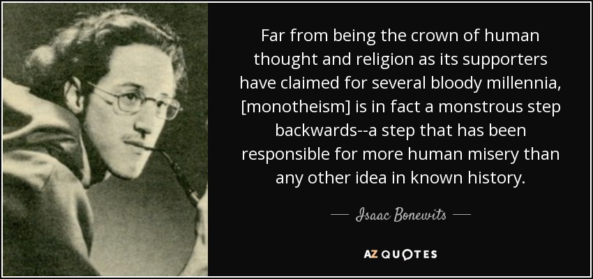 Far from being the crown of human thought and religion as its supporters have claimed for several bloody millennia, [monotheism] is in fact a monstrous step backwards--a step that has been responsible for more human misery than any other idea in known history. - Isaac Bonewits