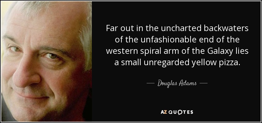 Far out in the uncharted backwaters of the unfashionable end of the western spiral arm of the Galaxy lies a small unregarded yellow pizza. - Douglas Adams