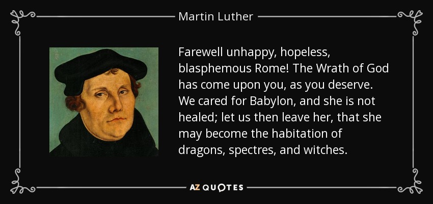 Farewell unhappy, hopeless, blasphemous Rome! The Wrath of God has come upon you, as you deserve. We cared for Babylon, and she is not healed; let us then leave her, that she may become the habitation of dragons, spectres, and witches. - Martin Luther