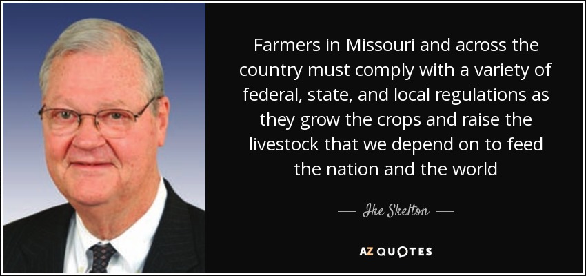 Farmers in Missouri and across the country must comply with a variety of federal, state, and local regulations as they grow the crops and raise the livestock that we depend on to feed the nation and the world - Ike Skelton