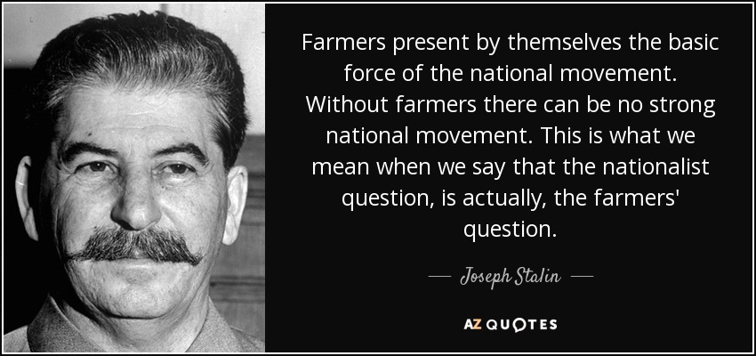 Farmers present by themselves the basic force of the national movement. Without farmers there can be no strong national movement. This is what we mean when we say that the nationalist question, is actually, the farmers' question. - Joseph Stalin