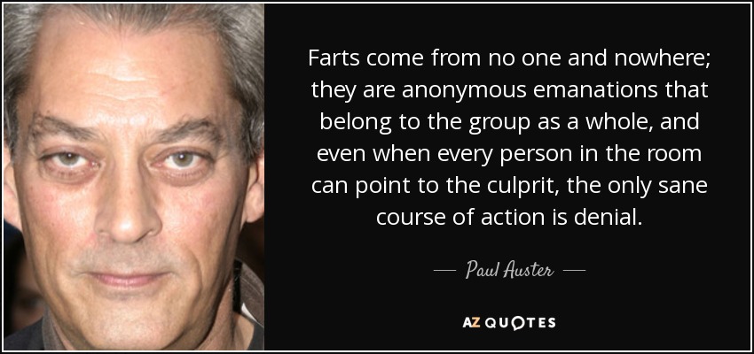 Farts come from no one and nowhere; they are anonymous emanations that belong to the group as a whole, and even when every person in the room can point to the culprit, the only sane course of action is denial. - Paul Auster