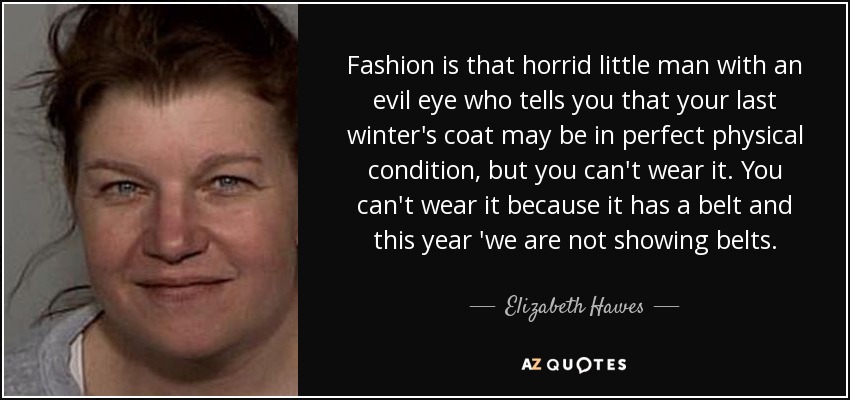 Fashion is that horrid little man with an evil eye who tells you that your last winter's coat may be in perfect physical condition, but you can't wear it. You can't wear it because it has a belt and this year 'we are not showing belts. - Elizabeth Hawes