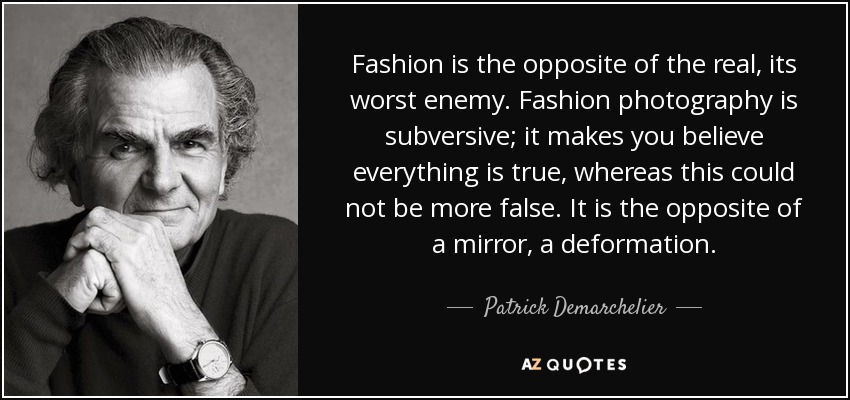 Fashion is the opposite of the real, its worst enemy. Fashion photography is subversive; it makes you believe everything is true, whereas this could not be more false. It is the opposite of a mirror, a deformation. - Patrick Demarchelier