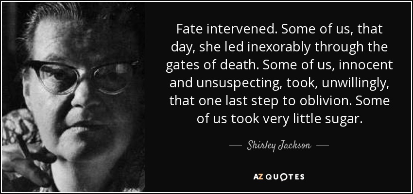 Fate intervened. Some of us, that day, she led inexorably through the gates of death. Some of us, innocent and unsuspecting, took, unwillingly, that one last step to oblivion. Some of us took very little sugar. - Shirley Jackson