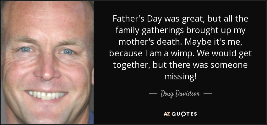 Father's Day was great, but all the family gatherings brought up my mother's death. Maybe it's me, because I am a wimp. We would get together, but there was someone missing! - Doug Davidson